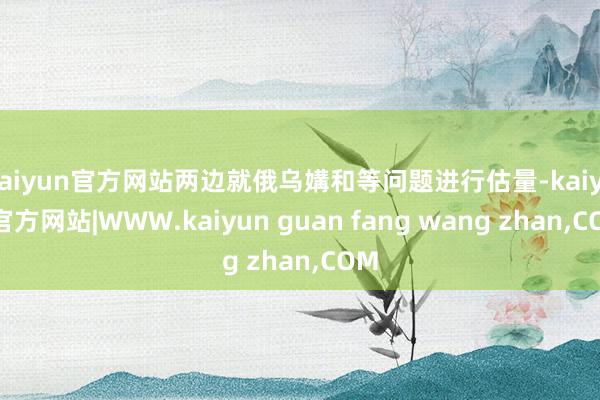 kaiyun官方网站两边就俄乌媾和等问题进行估量-kaiyun官方网站|WWW.kaiyun guan fang wang zhan,COM