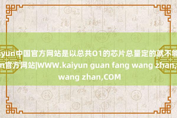 kaiyun中国官方网站是以总共O1的芯片总量定的就不够-kaiyun官方网站|WWW.kaiyun guan fang wang zhan,COM