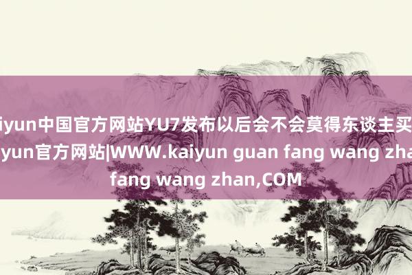 kaiyun中国官方网站YU7发布以后会不会莫得东谈主买SU7了-kaiyun官方网站|WWW.kaiyun guan fang wang zhan,COM