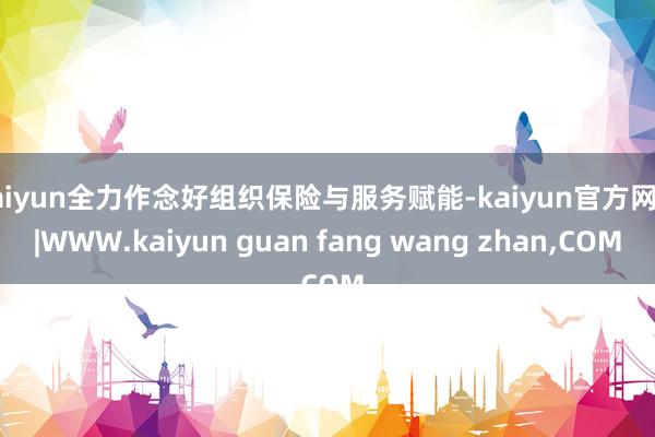 kaiyun全力作念好组织保险与服务赋能-kaiyun官方网站|WWW.kaiyun guan fang wang zhan,COM