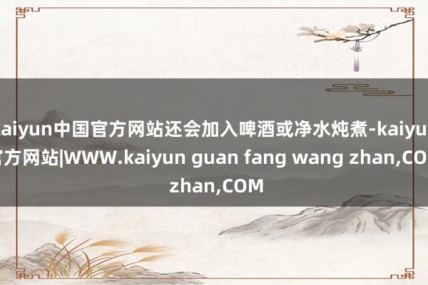 kaiyun中国官方网站还会加入啤酒或净水炖煮-kaiyun官方网站|WWW.kaiyun guan fang wang zhan,COM