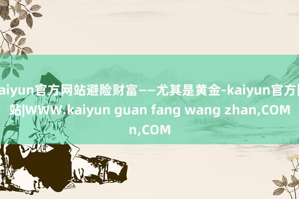 kaiyun官方网站避险财富——尤其是黄金-kaiyun官方网站|WWW.kaiyun guan fang wang zhan,COM