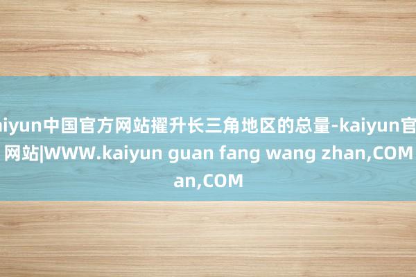 kaiyun中国官方网站擢升长三角地区的总量-kaiyun官方网站|WWW.kaiyun guan fang wang zhan,COM