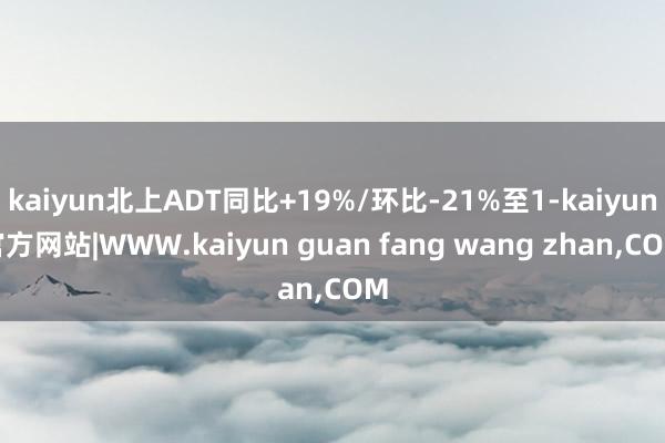 kaiyun北上ADT同比+19%/环比-21%至1-kaiyun官方网站|WWW.kaiyun guan fang wang zhan,COM