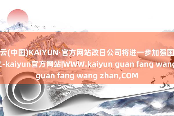 开云(中国)KAIYUN·官方网站改日公司将进一步加强国外营销网络确立-kaiyun官方网站|WWW.kaiyun guan fang wang zhan,COM