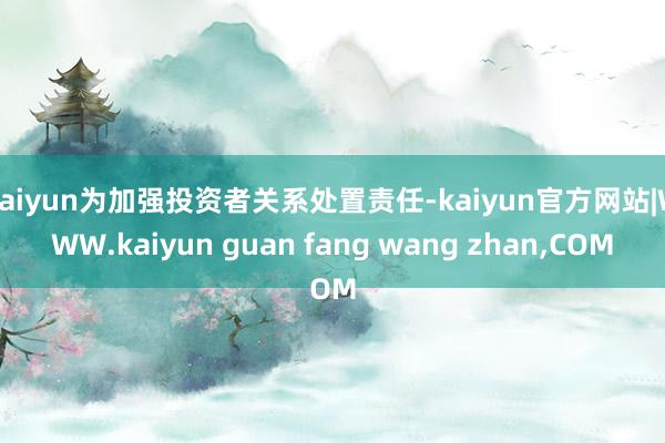kaiyun为加强投资者关系处置责任-kaiyun官方网站|WWW.kaiyun guan fang wang zhan,COM