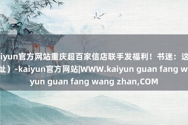 kaiyun官方网站重庆超百家信店联手发福利！书迷：这波羊毛必薅（附地址）-kaiyun官方网站|WWW.kaiyun guan fang wang zhan,COM
