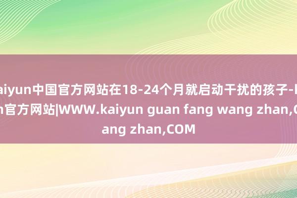 kaiyun中国官方网站在18-24个月就启动干扰的孩子-kaiyun官方网站|WWW.kaiyun guan fang wang zhan,COM