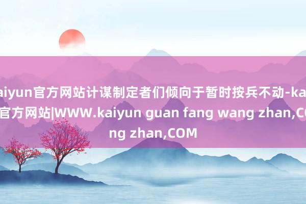 kaiyun官方网站计谋制定者们倾向于暂时按兵不动-kaiyun官方网站|WWW.kaiyun guan fang wang zhan,COM