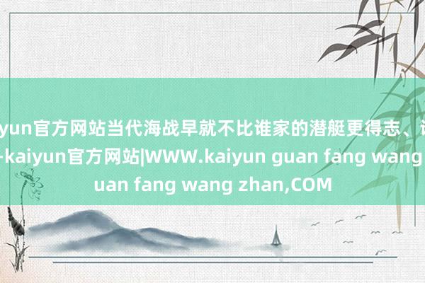 kaiyun官方网站当代海战早就不比谁家的潜艇更得志、谁的鱼雷更快了-kaiyun官方网站|WWW.kaiyun guan fang wang zhan,COM