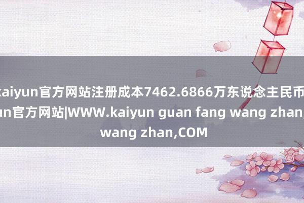 kaiyun官方网站注册成本7462.6866万东说念主民币-kaiyun官方网站|WWW.kaiyun guan fang wang zhan,COM