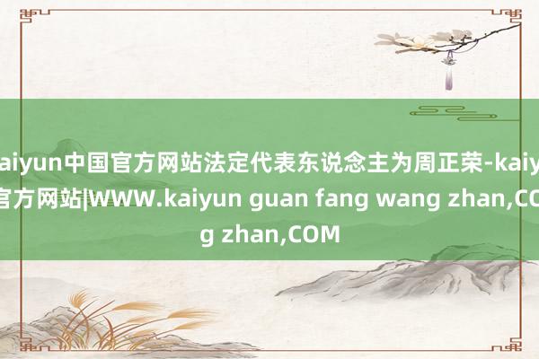 kaiyun中国官方网站法定代表东说念主为周正荣-kaiyun官方网站|WWW.kaiyun guan fang wang zhan,COM