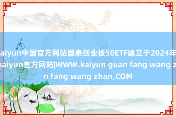 kaiyun中国官方网站国泰创业板50ETF建立于2024年12月30日-kaiyun官方网站|WWW.kaiyun guan fang wang zhan,COM