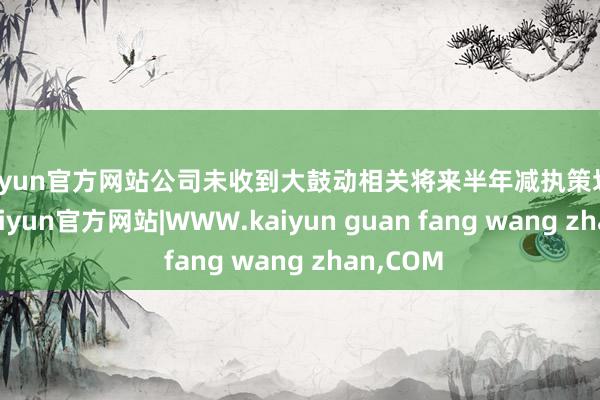 kaiyun官方网站公司未收到大鼓动相关将来半年减执策划的奉告-kaiyun官方网站|WWW.kaiyun guan fang wang zhan,COM