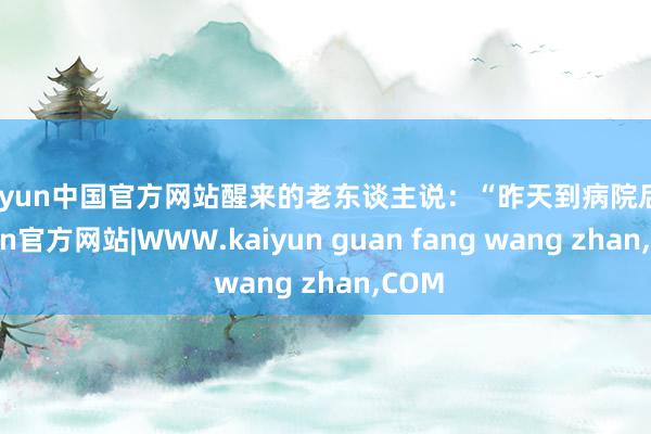 kaiyun中国官方网站醒来的老东谈主说：“昨天到病院后-kaiyun官方网站|WWW.kaiyun guan fang wang zhan,COM