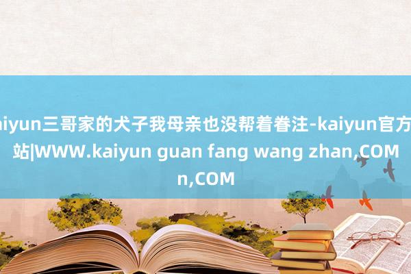 kaiyun三哥家的犬子我母亲也没帮着眷注-kaiyun官方网站|WWW.kaiyun guan fang wang zhan,COM