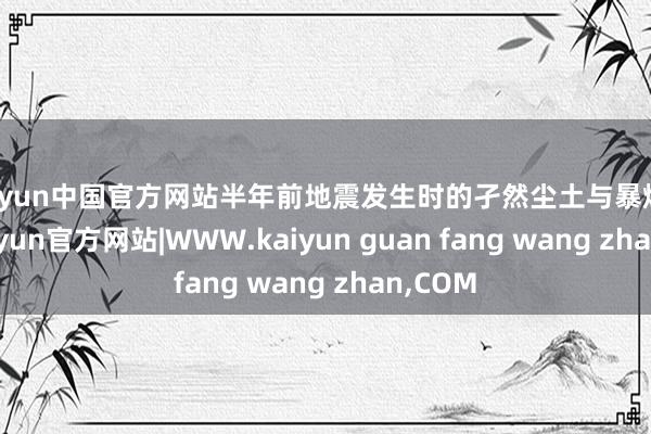 kaiyun中国官方网站半年前地震发生时的孑然尘土与暴燥情绪-kaiyun官方网站|WWW.kaiyun guan fang wang zhan,COM