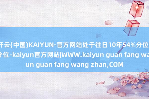开云(中国)KAIYUN·官方网站处于往日10年54%分位、往日20年41%分位-kaiyun官方网站|WWW.kaiyun guan fang wang zhan,COM