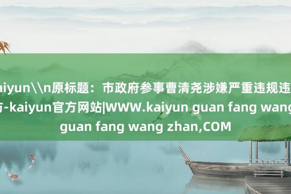 kaiyun\n原标题：市政府参事曹清尧涉嫌严重违规违法秉承审查走访-kaiyun官方网站|WWW.kaiyun guan fang wang zhan,COM