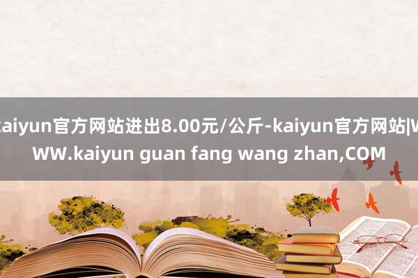 kaiyun官方网站进出8.00元/公斤-kaiyun官方网站|WWW.kaiyun guan fang wang zhan,COM