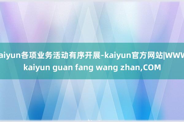 kaiyun各项业务活动有序开展-kaiyun官方网站|WWW.kaiyun guan fang wang zhan,COM