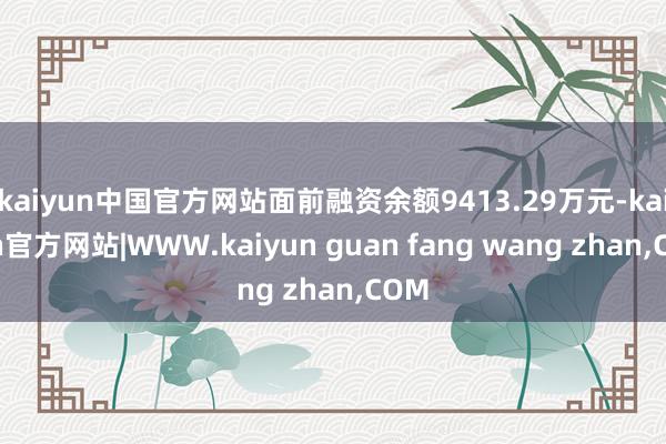 kaiyun中国官方网站面前融资余额9413.29万元-kaiyun官方网站|WWW.kaiyun guan fang wang zhan,COM