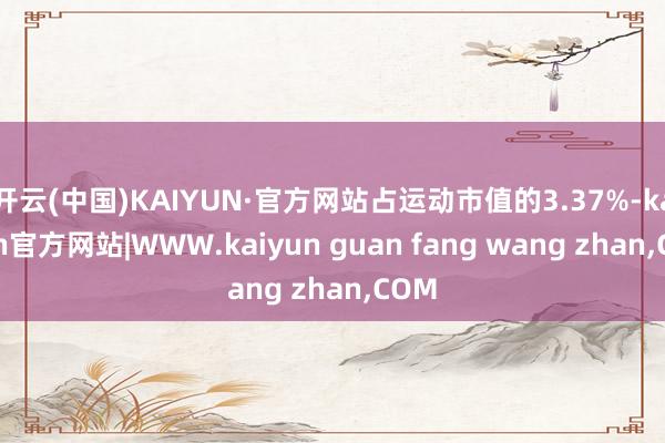 开云(中国)KAIYUN·官方网站占运动市值的3.37%-kaiyun官方网站|WWW.kaiyun guan fang wang zhan,COM