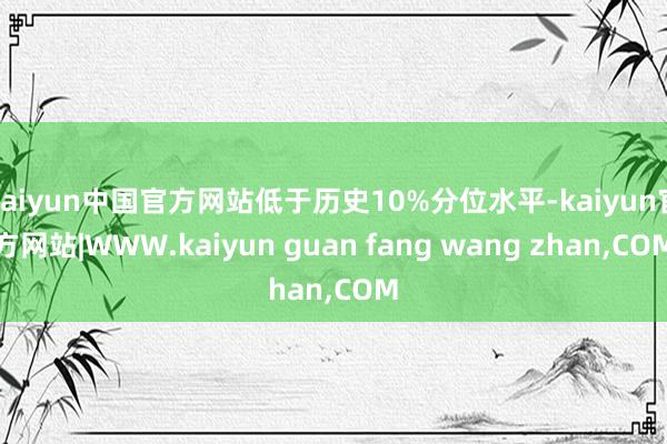kaiyun中国官方网站低于历史10%分位水平-kaiyun官方网站|WWW.kaiyun guan fang wang zhan,COM