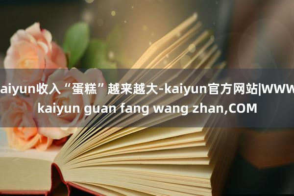 kaiyun收入“蛋糕”越来越大-kaiyun官方网站|WWW.kaiyun guan fang wang zhan,COM