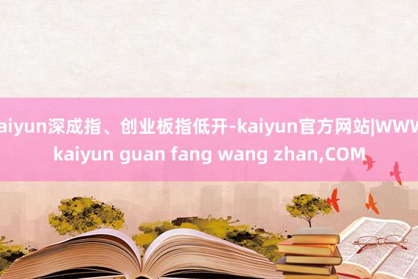 kaiyun深成指、创业板指低开-kaiyun官方网站|WWW.kaiyun guan fang wang zhan,COM