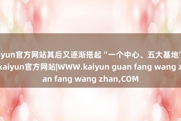kaiyun官方网站其后又逐渐搭起“一个中心、五大基地”的研发蚁合-kaiyun官方网站|WWW.kaiyun guan fang wang zhan,COM