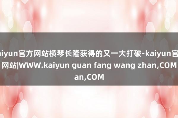 kaiyun官方网站横琴长隆获得的又一大打破-kaiyun官方网站|WWW.kaiyun guan fang wang zhan,COM