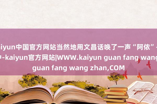 kaiyun中国官方网站当然地用文昌话唤了一声“阿侬”——在当场合言中-kaiyun官方网站|WWW.kaiyun guan fang wang zhan,COM