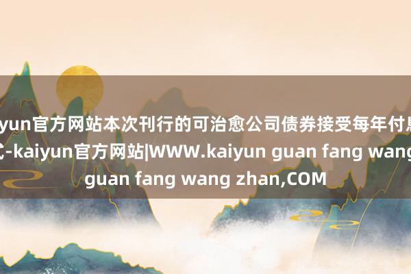 kaiyun官方网站本次刊行的可治愈公司债券接受每年付息一次的付息格式-kaiyun官方网站|WWW.kaiyun guan fang wang zhan,COM