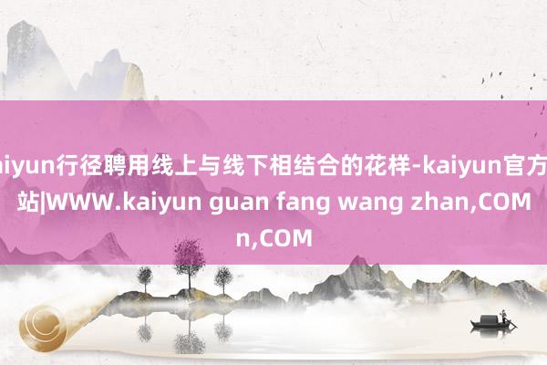 kaiyun行径聘用线上与线下相结合的花样-kaiyun官方网站|WWW.kaiyun guan fang wang zhan,COM