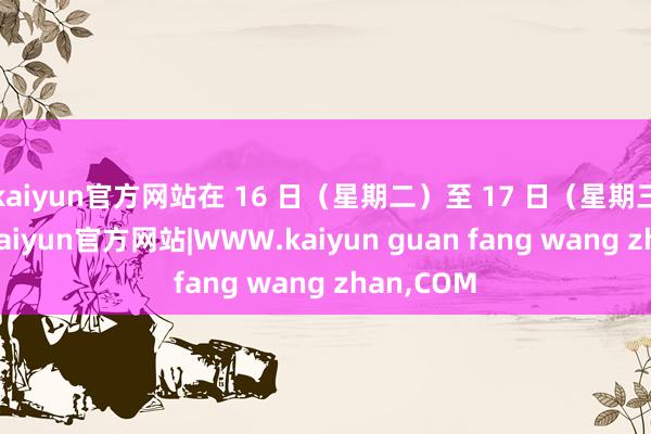 kaiyun官方网站在 16 日（星期二）至 17 日（星期三）期间-kaiyun官方网站|WWW.kaiyun guan fang wang zhan,COM