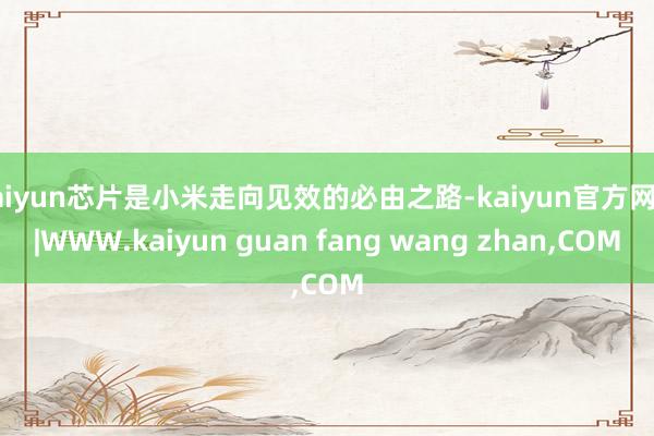 kaiyun芯片是小米走向见效的必由之路-kaiyun官方网站|WWW.kaiyun guan fang wang zhan,COM