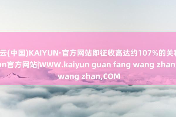 开云(中国)KAIYUN·官方网站即征收高达约107%的关税-kaiyun官方网站|WWW.kaiyun guan fang wang zhan,COM