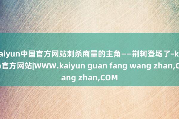 kaiyun中国官方网站刺杀商量的主角——荆轲登场了-kaiyun官方网站|WWW.kaiyun guan fang wang zhan,COM
