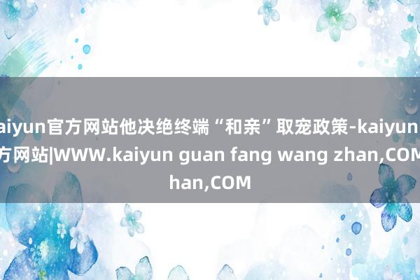 kaiyun官方网站他决绝终端“和亲”取宠政策-kaiyun官方网站|WWW.kaiyun guan fang wang zhan,COM