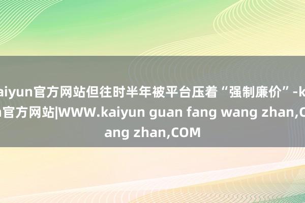 kaiyun官方网站但往时半年被平台压着“强制廉价”-kaiyun官方网站|WWW.kaiyun guan fang wang zhan,COM