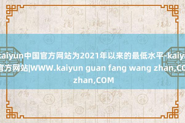kaiyun中国官方网站为2021年以来的最低水平-kaiyun官方网站|WWW.kaiyun guan fang wang zhan,COM