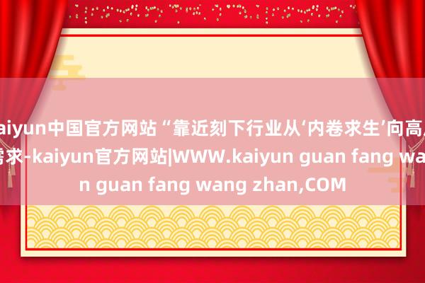 kaiyun中国官方网站“靠近刻下行业从‘内卷求生’向高质料发展转型的需求-kaiyun官方网站|WWW.kaiyun guan fang wang zhan,COM