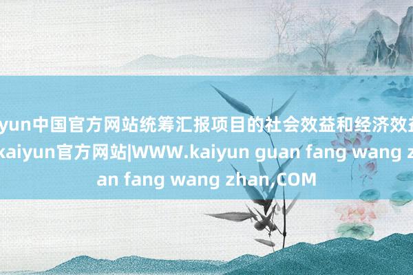 kaiyun中国官方网站统筹汇报项目的社会效益和经济效益的两个方面-kaiyun官方网站|WWW.kaiyun guan fang wang zhan,COM