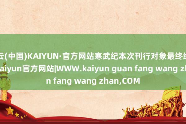 开云(中国)KAIYUN·官方网站寒武纪本次刊行对象最终细目为13家-kaiyun官方网站|WWW.kaiyun guan fang wang zhan,COM