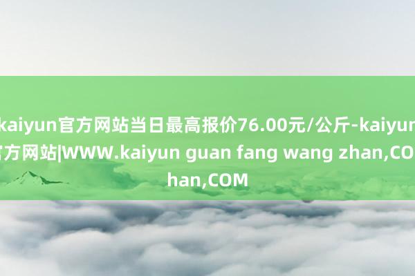 kaiyun官方网站当日最高报价76.00元/公斤-kaiyun官方网站|WWW.kaiyun guan fang wang zhan,COM