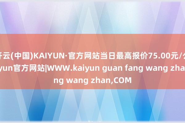 开云(中国)KAIYUN·官方网站当日最高报价75.00元/公斤-kaiyun官方网站|WWW.kaiyun guan fang wang zhan,COM