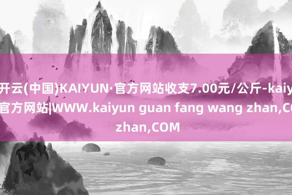 开云(中国)KAIYUN·官方网站收支7.00元/公斤-kaiyun官方网站|WWW.kaiyun guan fang wang zhan,COM