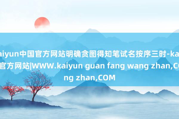 kaiyun中国官方网站明确贪图得知笔试名按序三时-kaiyun官方网站|WWW.kaiyun guan fang wang zhan,COM