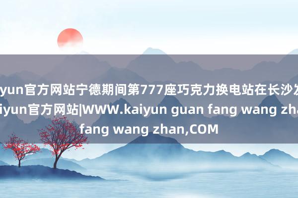 kaiyun官方网站宁德期间第777座巧克力换电站在长沙发扬上线-kaiyun官方网站|WWW.kaiyun guan fang wang zhan,COM